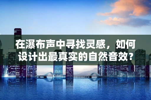 在瀑布声中寻找灵感，如何设计出最真实的自然音效？
