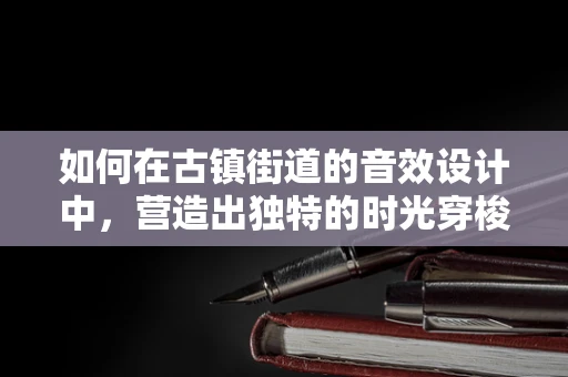 如何在古镇街道的音效设计中，营造出独特的时光穿梭感？