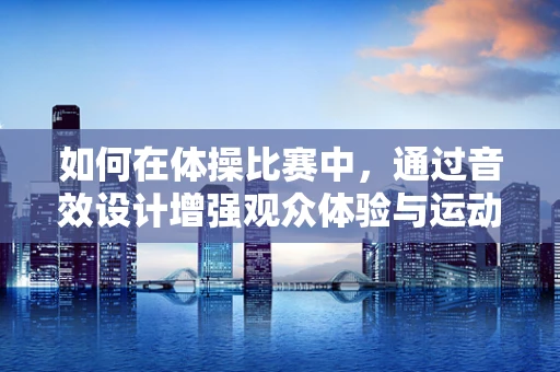 如何在体操比赛中，通过音效设计增强观众体验与运动员表现？