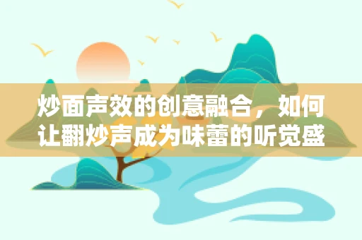 炒面声效的创意融合，如何让翻炒声成为味蕾的听觉盛宴？