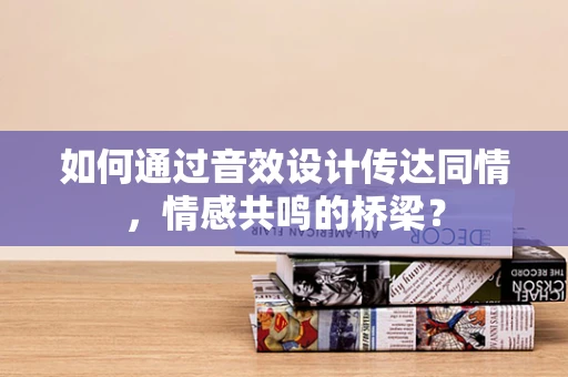 如何通过音效设计传达同情，情感共鸣的桥梁？