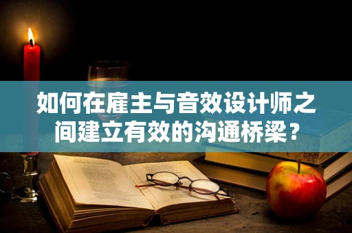 如何在雇主与音效设计师之间建立有效的沟通桥梁？