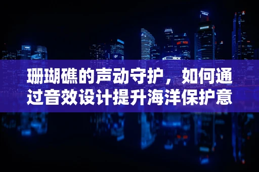 珊瑚礁的声动守护，如何通过音效设计提升海洋保护意识？