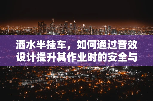 洒水半挂车，如何通过音效设计提升其作业时的安全与效率？