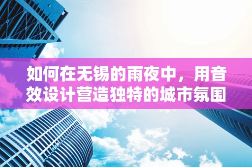 如何在无锡的雨夜中，用音效设计营造独特的城市氛围？