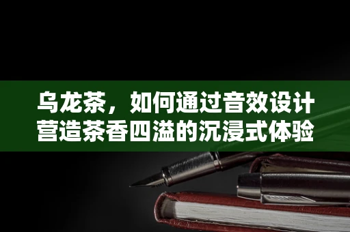 乌龙茶，如何通过音效设计营造茶香四溢的沉浸式体验？