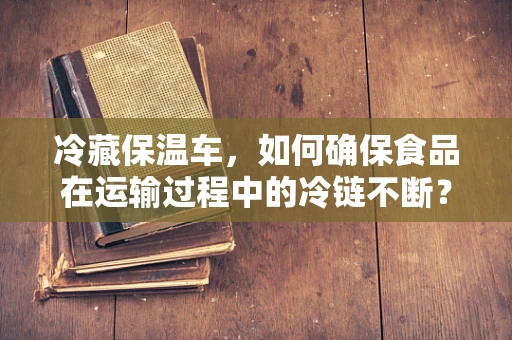 冷藏保温车，如何确保食品在运输过程中的冷链不断？