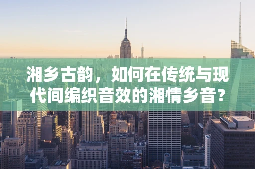 湘乡古韵，如何在传统与现代间编织音效的湘情乡音？