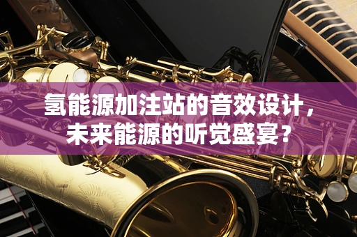 氢能源加注站的音效设计，未来能源的听觉盛宴？