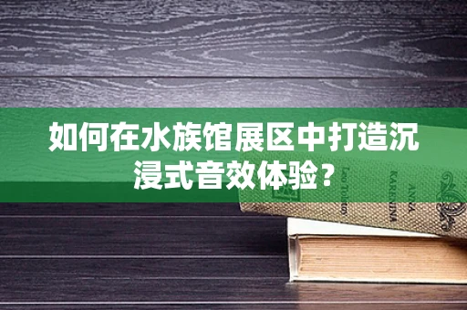如何在水族馆展区中打造沉浸式音效体验？