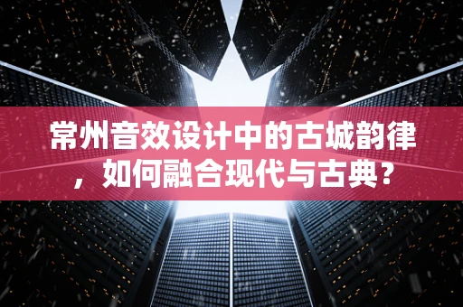 常州音效设计中的古城韵律，如何融合现代与古典？