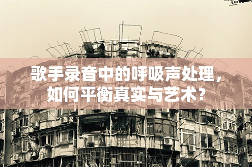 歌手录音中的呼吸声处理，如何平衡真实与艺术？