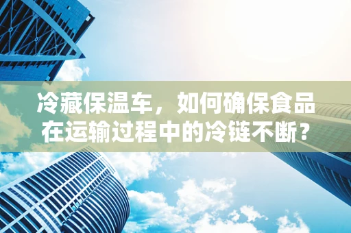 冷藏保温车，如何确保食品在运输过程中的冷链不断？