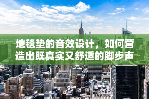 地毯垫的音效设计，如何营造出既真实又舒适的脚步声？