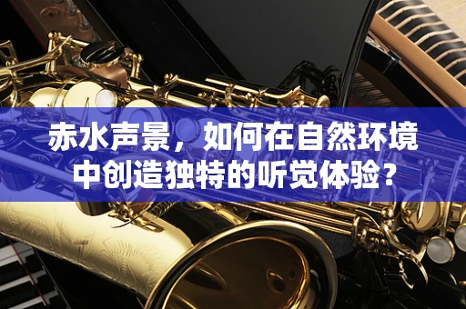 赤水声景，如何在自然环境中创造独特的听觉体验？