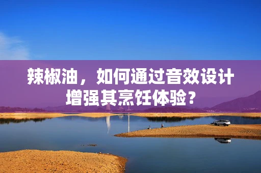 辣椒油，如何通过音效设计增强其烹饪体验？