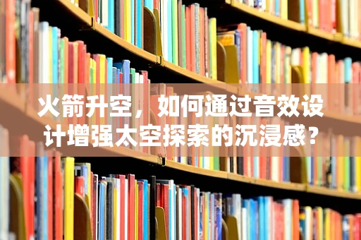 火箭升空，如何通过音效设计增强太空探索的沉浸感？