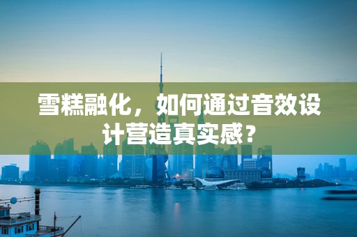 雪糕融化，如何通过音效设计营造真实感？