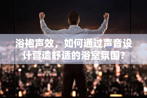 浴袍声效，如何通过声音设计营造舒适的浴室氛围？