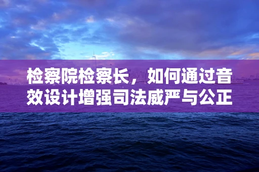 检察院检察长，如何通过音效设计增强司法威严与公正感？