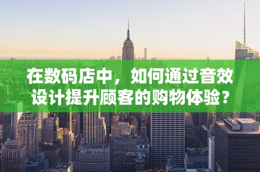 在数码店中，如何通过音效设计提升顾客的购物体验？