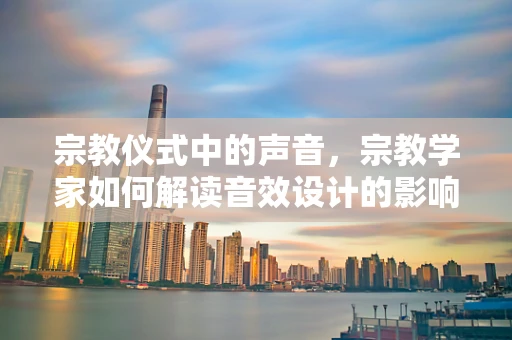 宗教仪式中的声音，宗教学家如何解读音效设计的影响？