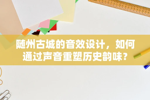 随州古城的音效设计，如何通过声音重塑历史韵味？