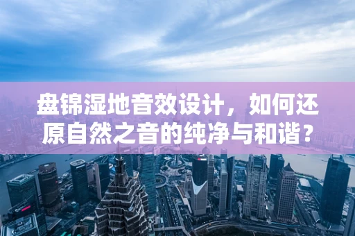 盘锦湿地音效设计，如何还原自然之音的纯净与和谐？
