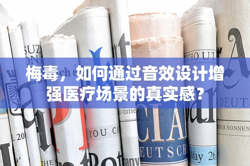 梅毒，如何通过音效设计增强医疗场景的真实感？
