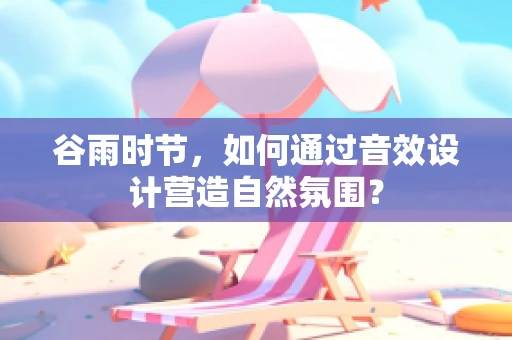 谷雨时节，如何通过音效设计营造自然氛围？
