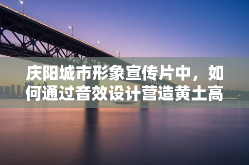 庆阳城市形象宣传片中，如何通过音效设计营造黄土高原上的绿色奇迹？