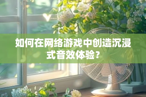如何在网络游戏中创造沉浸式音效体验？