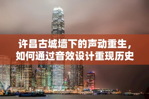 许昌古城墙下的声动重生，如何通过音效设计重现历史韵味？