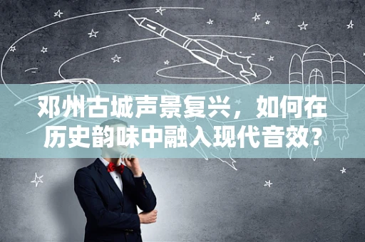 邓州古城声景复兴，如何在历史韵味中融入现代音效？