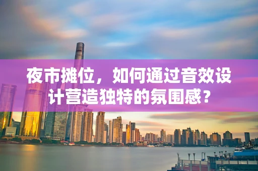 夜市摊位，如何通过音效设计营造独特的氛围感？