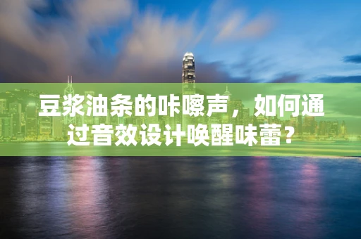 豆浆油条的咔嚓声，如何通过音效设计唤醒味蕾？
