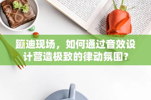 蹦迪现场，如何通过音效设计营造极致的律动氛围？