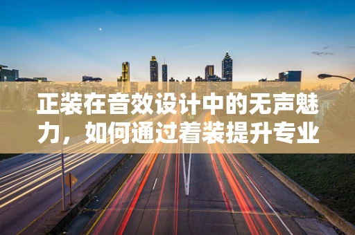 正装在音效设计中的无声魅力，如何通过着装提升专业氛围？