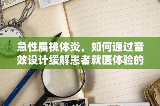 急性扁桃体炎，如何通过音效设计缓解患者就医体验的声处？