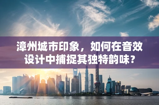漳州城市印象，如何在音效设计中捕捉其独特韵味？
