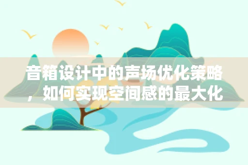 音箱设计中的声场优化策略，如何实现空间感的最大化？