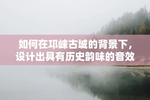 如何在邛崃古城的背景下，设计出具有历史韵味的音效？