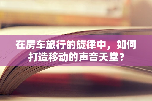 在房车旅行的旋律中，如何打造移动的声音天堂？