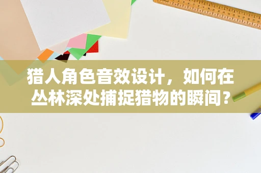 猎人角色音效设计，如何在丛林深处捕捉猎物的瞬间？