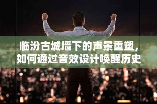 临汾古城墙下的声景重塑，如何通过音效设计唤醒历史记忆？