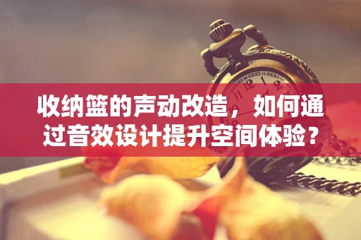 收纳篮的声动改造，如何通过音效设计提升空间体验？