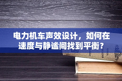 电力机车声效设计，如何在速度与静谧间找到平衡？