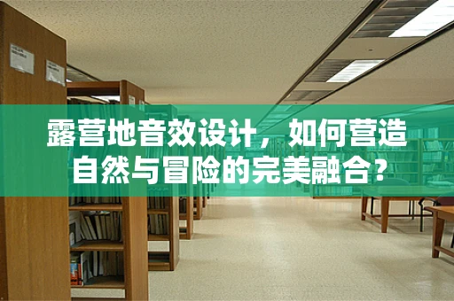 露营地音效设计，如何营造自然与冒险的完美融合？