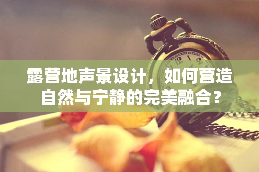 露营地声景设计，如何营造自然与宁静的完美融合？