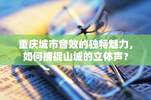 重庆城市音效的独特魅力，如何捕捉山城的立体声？